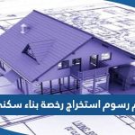 كم رسوم استخراج رخصة بناء سكني الكويت